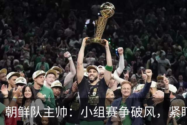 朝鲜队主帅：小组赛争破风，紧盯中国队这块“蛋糕